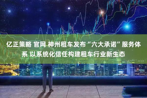 亿正策略 官网 神州租车发布“六大承诺”服务体系 以系统化信任构建租车行业新生态