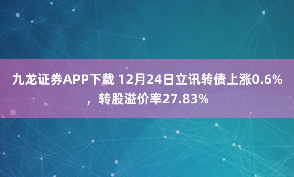 九龙证券APP下载 12月24日立讯转债上涨0.6%，转股溢价率27.83%