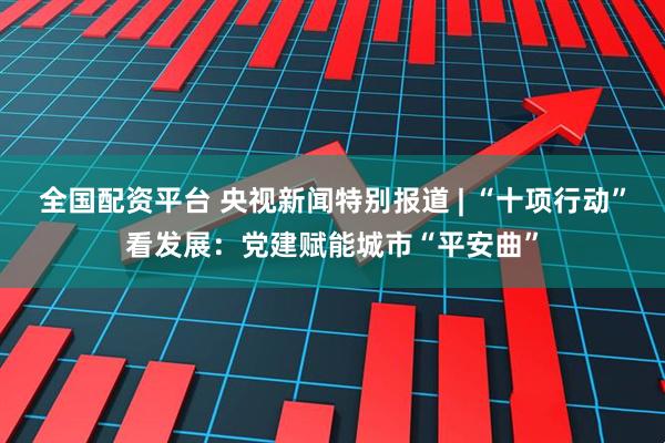 全国配资平台 央视新闻特别报道 | “十项行动”看发展：党建赋能城市“平安曲”