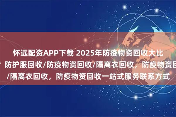 怀远配资APP下载 2025年防疫物资回收大比拼：一站式服务谁称王？防护服回收/防疫物资回收/隔离衣回收，防疫物资回收一站式服务联系方式
