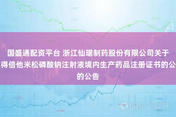 国盛通配资平台 浙江仙琚制药股份有限公司关于取得倍他米松磷酸钠注射液境内生产药品注册证书的公告