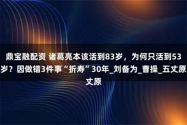 鼎宝融配资 诸葛亮本该活到83岁，为何只活到53岁？因做错3件事“折寿”30年_刘备为_曹操_五丈原