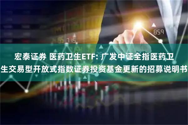 宏泰证券 医药卫生ETF: 广发中证全指医药卫生交易型开放式指数证券投资基金更新的招募说明书