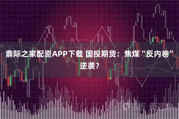 鼎际之家配资APP下载 国投期货：焦煤“反内卷”逆袭？