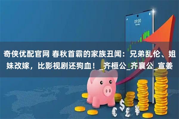 奇侠优配官网 春秋首霸的家族丑闻：兄弟乱伦、姐妹改嫁，比影视剧还狗血！_齐桓公_齐襄公_宣姜