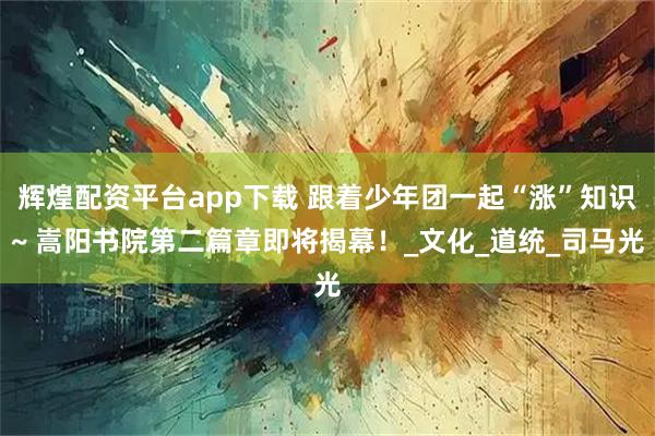 辉煌配资平台app下载 跟着少年团一起“涨”知识~ 嵩阳书院第二篇章即将揭幕！_文化_道统_司马光