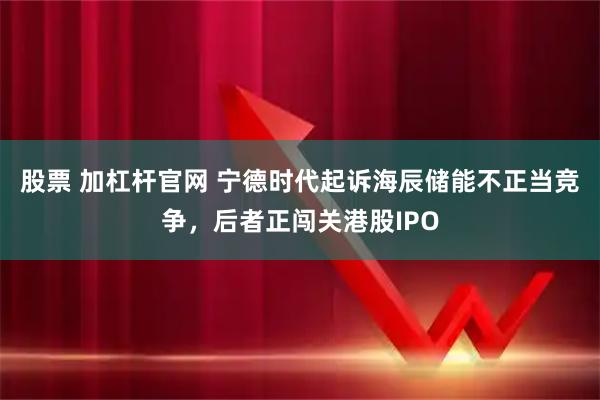 股票 加杠杆官网 宁德时代起诉海辰储能不正当竞争，后者正闯关港股IPO