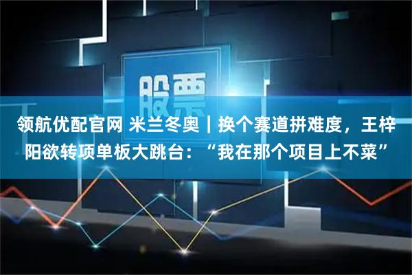 领航优配官网 米兰冬奥｜换个赛道拼难度，王梓阳欲转项单板大跳台：“我在那个项目上不菜”