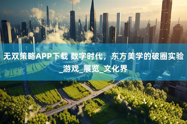 无双策略APP下载 数字时代，东方美学的破圈实验_游戏_展览_文化界