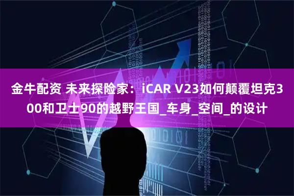 金牛配资 未来探险家：iCAR V23如何颠覆坦克300和卫士90的越野王国_车身_空间_的设计