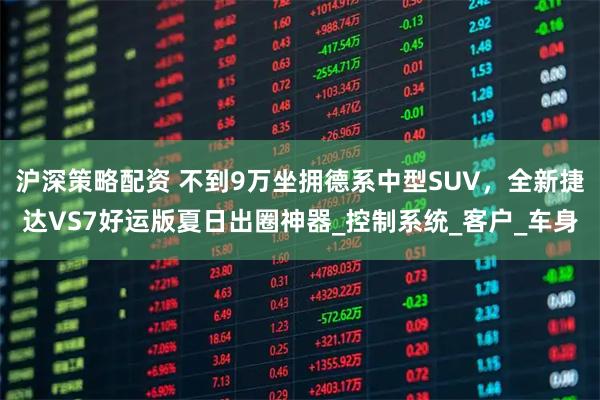 沪深策略配资 不到9万坐拥德系中型SUV，全新捷达VS7好运版夏日出圈神器_控制系统_客户_车身