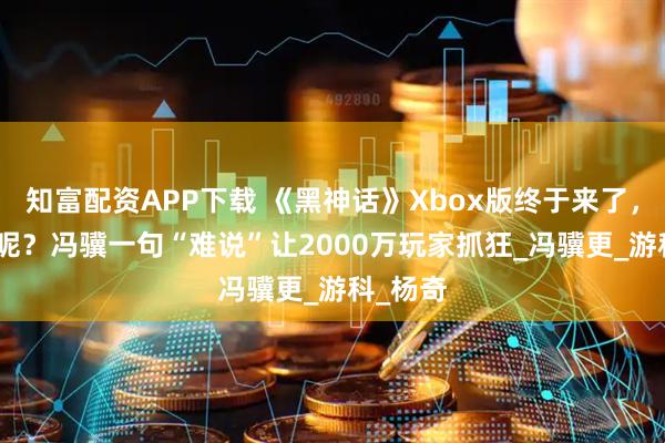 知富配资APP下载 《黑神话》Xbox版终于来了，可DLC呢？冯骥一句“难说”让2000万玩家抓狂_冯骥更_游科_杨奇