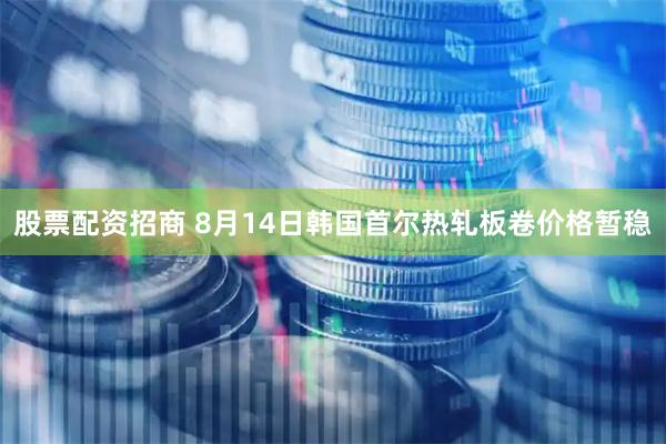 股票配资招商 8月14日韩国首尔热轧板卷价格暂稳