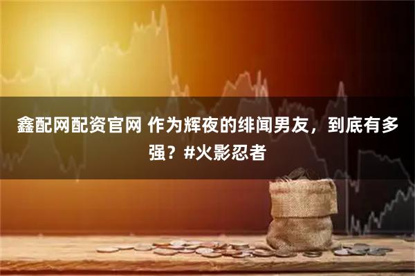 鑫配网配资官网 作为辉夜的绯闻男友，到底有多强？#火影忍者