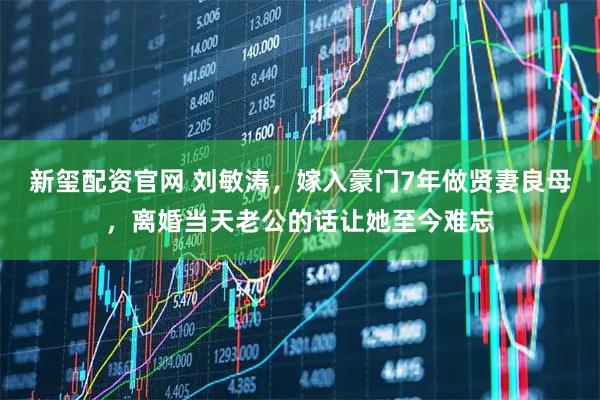 新玺配资官网 刘敏涛，嫁入豪门7年做贤妻良母，离婚当天老公的话让她至今难忘