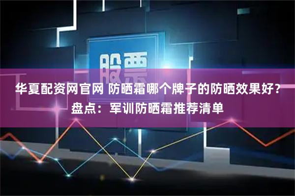 华夏配资网官网 防晒霜哪个牌子的防晒效果好？盘点：军训防晒霜推荐清单