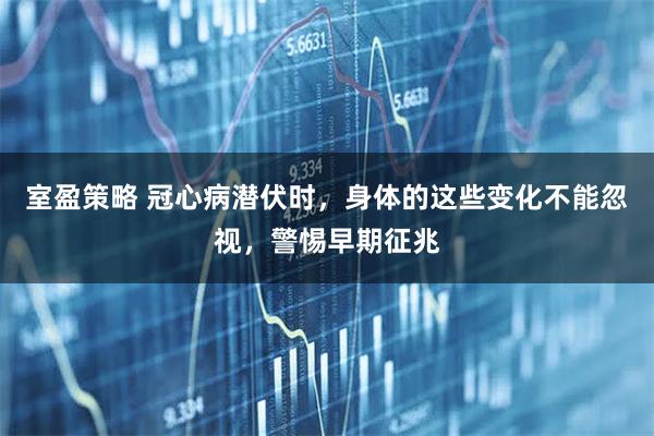 室盈策略 冠心病潜伏时，身体的这些变化不能忽视，警惕早期征兆