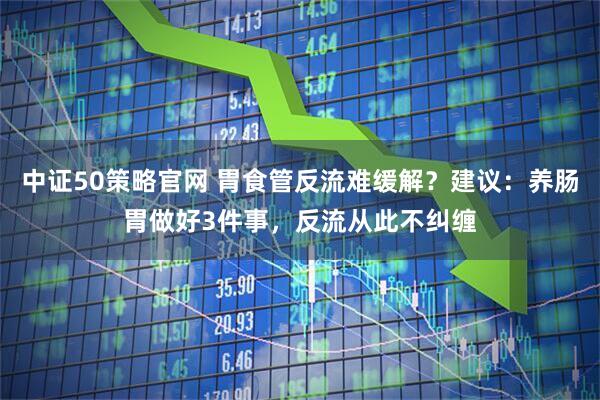 中证50策略官网 胃食管反流难缓解？建议：养肠胃做好3件事，反流从此不纠缠