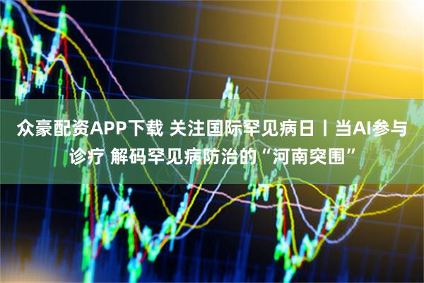 众豪配资APP下载 关注国际罕见病日丨当AI参与诊疗 解码罕见病防治的“河南突围”