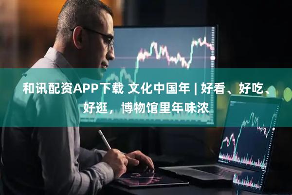 和讯配资APP下载 文化中国年 | 好看、好吃、好逛，博物馆里年味浓